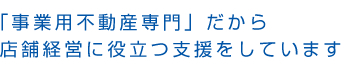 「事業用不動産専門」だから店舗経営に役立つ支援をしています