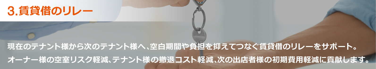 3.賃貸借のリレー:現在のテナント様から次のテナント様へ、空白期間や負担を抑えてつなぐ賃貸借のリレーをサポート。オーナー様の空室リスク軽減、テナント様の撤退コスト軽減、次の出店者様の初期費用軽減に貢献します。