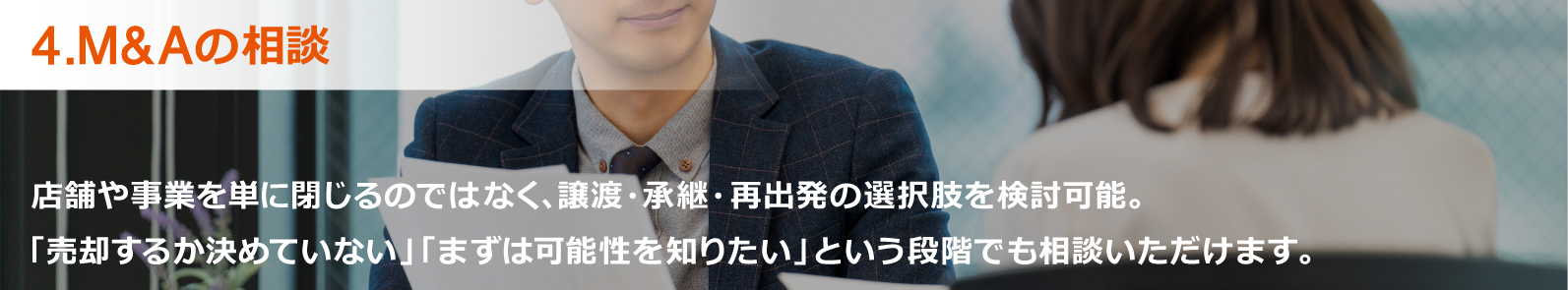4.M&Aの相談:店舗や事業を単に閉じるのではなく、譲渡・承継・再出発の選択肢を検討可能。「売却するか決めていない」「まずは可能性を知りたい」という段階でもご相談いただけます。